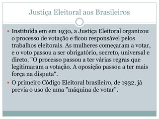 Justiça Eleitoral aos Brasileiros

 Instituída em em 1930, a Justiça Eleitoral organizou
  o processo de votação e ficou responsável pelos
  trabalhos eleitorais. As mulheres começaram a votar,
  e o voto passou a ser obrigatório, secreto, universal e
  direto. "O processo passou a ter várias regras que
  legitimaram a votação. A oposição passou a ter mais
  força na disputa“.
 O primeiro Código Eleitoral brasileiro, de 1932, já
  previa o uso de uma "máquina de votar".
 