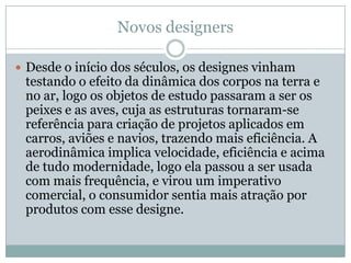 Novos designers

 Desde o início dos séculos, os designes vinham
 testando o efeito da dinâmica dos corpos na terra e
 no ar, logo os objetos de estudo passaram a ser os
 peixes e as aves, cuja as estruturas tornaram-se
 referência para criação de projetos aplicados em
 carros, aviões e navios, trazendo mais eficiência. A
 aerodinâmica implica velocidade, eficiência e acima
 de tudo modernidade, logo ela passou a ser usada
 com mais frequência, e virou um imperativo
 comercial, o consumidor sentia mais atração por
 produtos com esse designe.
 