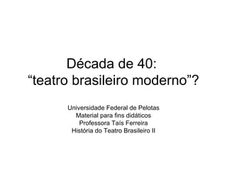 Década de 40:  “teatro brasileiro moderno”? Universidade Federal de Pelotas Material para fins didáticos Professora Taís Ferreira História do Teatro Brasileiro II 
