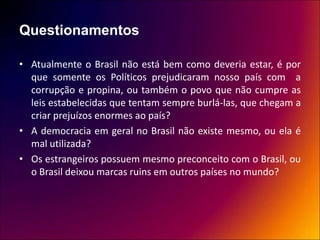 Questionamentos
• Atualmente o Brasil não está bem como deveria estar, é por
que somente os Políticos prejudicaram nosso país com a
corrupção e propina, ou também o povo que não cumpre as
leis estabelecidas que tentam sempre burlá-las, que chegam a
criar prejuízos enormes ao país?
• A democracia em geral no Brasil não existe mesmo, ou ela é
mal utilizada?
• Os estrangeiros possuem mesmo preconceito com o Brasil, ou
o Brasil deixou marcas ruins em outros países no mundo?
 