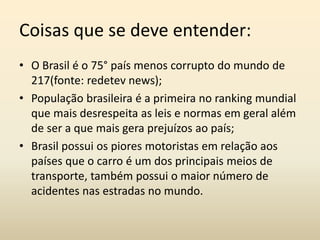Coisas que se deve entender:
• O Brasil é o 75° país menos corrupto do mundo de
217(fonte: redetev news);
• População brasileira é a primeira no ranking mundial
que mais desrespeita as leis e normas em geral além
de ser a que mais gera prejuízos ao país;
• Brasil possui os piores motoristas em relação aos
países que o carro é um dos principais meios de
transporte, também possui o maior número de
acidentes nas estradas no mundo.
 