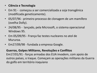 • Ciência e Tecnologia
• Em 91 - começou a ser comercializada a soja transgênica
(modificada geneticamente).
• 05/07/96 - primeiro processo de clonagem de um mamífero
(ovelha Dolly).
• 24/08/95 - lançado, pela Microsoft, o sistema operacional
Windows 95.
• Em 05/09/95 - França faz testes nucleares no atol de
Mururoa.
• Em27/09/98 - fundada a empresa Google.
Guerras, Golpes Militares, Revoluções e Conflitos
Em17/01/91 - forças armadas dos EUA invadem, com apoio de
outros países, o Iraque. Começam as operações militares da Guerra
do golfo em território iraquiano
 