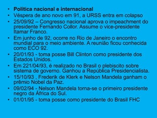 • Política nacional e internacional
• Véspera de ano novo em 91, a URSS entra em colapso
• 25/09/92 – Congresso nacional aprova o impeachment do
presidente Fernando Collor. Assume o vice-presidente
Itamar Franco.
• Em junho de 92, ocorre no Rio de Janeiro o encontro
mundial para o meio ambiente. A reunião ficou conhecida
como ECO 92.
• 20/01/93 - toma posse Bill Clinton como presidente dos
Estados Unidos.
• Em 221/04/93, é realizado no Brasil o plebiscito sobre
sistema de governo. Ganhou a República Presidencialista.
• 15/10/93 , Frederik de Klerk e Nelson Mandela ganham o
prêmio Nobel da Paz.
• 09/02/94 - Nelson Mandela torna-se o primeiro presidente
negro da África do Sul.
• 01/01/95 - toma posse como presidente do Brasil FHC
 