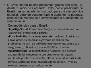 • O Brasil sofreu muitos problemas graves nos anos 90,
desde o início de Fernando Collor como presidente no
Brasil, nessa década, foi marcado pela crise econômica
mundial, gerando desempregos e aumento na pobreza,
com isso aumentou-se a criminalidade e a qualidade de
vida diminuiu.
Conseqüências para o Brasil:
•Injustiça Social: Com concentração de rendas, houve um
“apartheid” entre ricos e pobres.
•Posição do Brasil na economia internacional: Brasil era a
oitava potencia mundial, o governo de FHC herdou
problemas no país de políticos incompetentes, com o seu
desgoverno, o Brasil se torna o 14° PIB no mundo.
•Analfabetismo. O analfabetismo funcional (de pessoas
capazes de ler e escrever o seu próprio nome, alguns
rótulos de produtos mercantis, efetuar continhas básicas de
soma e subtração, mas incapazes de ler jornais, livros ou
revistas) cresceu assustadoramente.
 