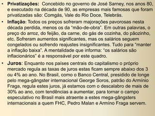 • Privatizações: Concebido no governo de José Sarney, nos anos 80,
e executado na década de 90, as empresas mais famosas que foram
privatizadas são: Comgás, Vale do Rio Doce, Telebrás.
• Inflação: Todos os preços sofreram majorações pavorosas nesta
década perdida, menos os da “mão-de-obra”. Em outras palavras, o
preço do arroz, do feijão, da carne, do gás de cozinha, do pãozinho,
etc. Sofreram aumentos significantes, mas os salários seguem
congelados ou sofrendo reajustes insignificantes. Tudo para “manter
a inflação baixa”. A mentalidade que informa: “os salários são
inflacionários” é a responsável por este quadro.
• Juros: Enquanto nos países centrais do capitalismo o próprio
mercado regula as taxas de juros estas ficam sempre abaixo dos 3
ou 4% ao ano. No Brasil, como o Banco Central, presidido de longe
pelo mega-gângster internacional George Soros, patrão do Armínio
Fraga, regula estes juros, já estamos com o descalabro de mais de
30% ao ano, com tendências a aumentar, para tornar o campo
especulativo no Brasil mais atraente a estes mega-gângsters
internacionais a quem FHC, Pedro Malan e Armíno Fraga servem.
 