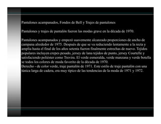 Pantalones acampanados, Fondos de Bell y Trajes de pantalones
Pantalones y trajes de pantalón fueron las modas grave en la década de 1970.
Pantalones acampanados y empezó suavemente alcanzado proporciones de ancho de
campana alrededor de 1975. Después de que se va reduciendo lentamente a la recta y
amplia hasta el final de los años setenta fueron finalmente estrechas de nuevo. Tejidos
populares incluyen crepes pesado, jersey de lana tejidos de punto, jersey Courtelle y
satisfaciendo poliéster como Trevira. El verde esmeralda, verde manzana y verde botella
se todos los colores de moda favorito de la década de 1970.
Derecho - de color verde, traje pantalón de 1971. Este estilo de traje pantalón con una
túnica larga de cadera, era muy típico de las tendencias de la moda de 1971 y 1972.
 