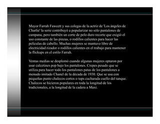 Mayor Farrah Fawcett y sus colegas de la actriz de 'Los ángeles de
Charlie' la serie contribuyó a popularizar no sólo pantalones de
campana, pero también un corte de pelo duro recorte que exigió el
uso constante de las pinzas, o rodillos calientes para hacer las
películas de cabello. Muchas mujeres se mantuvo libre de
electricidad rizador o rodillos calientes en el trabajo para mantener
la flickups en el estilo Farrah.
Ventas medias se desplomó cuando algunas mujeres optaron por
usar calcetines pop bajo los pantalones. Crepes pesado que se
utiliza para hacer todo los pantalones patas de los pantalones a
menudo imitado Chanel de la década de 1930. Que se usa con
pequeñas punto chalecos cortos o tops cucharada cuello del tanque.
Chalecos se hicieron populares en toda la longitud de los
tradicionales, a la longitud de la cadera a Maxi.
 