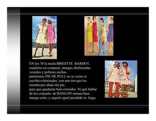 EN los 70 la moda BRIGITTE BARDOT.
cuadritos en composé, mangas abullonadas
vestidos y polleras anchas.
pantalones PIE DE PULL no se como se
escribe) elastizados. con una tira que los
tomaba por abajo del pie,
para que quedaran bien estirados. Ni qué hablar
de los conjunto de BANLON remera base
manga corta. y saquito igual prendido m. larga.
 