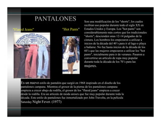 PANTALONES
"Hot Pants"
Son una modificación de los "shorts", los cuales
recibían uso popular durante todo el siglo XX en
Estados Unidos y Europa. Los "hot pants" son
considerablemente más cortos que los tradicionales
"shorts"; descienden unas 12-14 pulgadas de la
cintura. Los hombres los empezaron a utilizar a
inicios de la década del 40´s para ir al lago o playa
a bañarse. No fue hasta inicios de la década de los
60´s que las mujeres empezaron a utilizar los "hot
pants", inicialmente para ir de veraneo. Pasaron a
convertirse un artículo de ropa muy popular
durante toda la década de los 70´s para las
mujeres.
"Flared Jeans"
Es un nuevo estilo de pantalón que surgió en 1968 inspirado en el diseño de los
pantalones campana. Mientras el grosor de la pierna de los pantalones campana
empieza a crecer abajo de rodilla, el grosor de los "flared jeans" empieza a crecer
desde la rodilla. Era un articulo de moda unisex que fue muy popular durante toda la
década. Este estilo de pantalones fue inmortalizado por John Travolta, en la película
Saturday Night Fever. (1977)
 