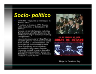 Socio- político
• 1970-1980 : “dictaduras y democracias en
América latina”.
• A partir de la década de 1970, América
latina experimento la llamada crisis del
petróleo”.
• Durante este periodo la región padeció de
dictaduras que aplicaban el terrorismo de
estado con un trágico numero de muertos y
“desaparecidos”,
• La desmilitarización de la vida política fue
una de las grandes conquistas de la década
de los ochenta, la situación cambió, con
una aceptación de la democracia como
forma de gobierno, pero condiciones
internacionales adversas en el campo
económico y social, generaron descredito
en la instituciones estatales y genero una
demanda de políticas publicas destinadas a
favorecer al sector privado
Golpe de Estado en Arg.
 