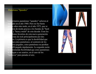 Pantalones "Spandex"
Los primeros pantalones "spandex" salieron al
mercado en el año 1960. Pero no fue hasta
quince años más tarde, en el año 1975, que se
pusieron de moda gracias a los bandas de "hard
rock" y "heavy metal" de esta decada. Eran los
pantalones favoritos de esta nueva generación
de artistas de rock principalmente por dos
razones. La primera es que la durabilidad que
ofrecían estos pantalones; al contrario de los
vaqueros pegados, estos pantalones no perdían
su perfil pegado rápidamente. La segunda razón
es la tremenda flexibilidad que estos pantalones
le otrogan a sus usarios, en el caso de los
"rockeros" para patadas al aire.
 