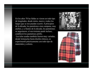 En los años 70 las faldas se vieron en todo tipo
de longitudes, desde minis, maxis y todos los
largos que se nos puedan ocurrir. A principios
de la década, los pantalones eran campana, muy
anchos, y a finales de la década, los pantalones
se angostaron; el movimiento punk incluso,
estableció los pantalones pitillo.
Las telas usadas también fueron muy variadas,
desde lentejuelas hasta diseños étnicos, se
experimentó prácticamente con todo tipo de
materiales y colores.
 