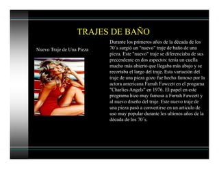 TRAJES DE BAÑO
Nuevo Traje de Una Pieza
Durante los primeros años de la década de los
70´s surgió un "nuevo" traje de baño de una
pieza. Este "nuevo" traje se diferenciaba de sus
precendente en dos aspectos: tenía un cuella
mucho más abierto que llegaba más abajo y se
recortaba el largo del traje. Esta variación del
traje de una pieza gozo fue hecho famoso por la
actora americana Farrah Fawcett en el progama
"Charlies Angels" en 1976. El papel en este
programa hizo muy famosa a Farrah Fawcett y
al nuevo diseño del traje. Este nuevo traje de
una pieza pasó a convertirse en un articulo de
uso muy popular durante los ultimos años de la
década de los 70´s.
 