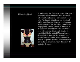 El Spandex Bikini El bikini surgió en Francia en el año 1946, pero
no recibió el consentimiento de la población
estadounidense hasta ya comenzados los años
60´s. Fue durante esta década que el uso del
bikini, también conocido como el traje de dos
pieza, se convirtió en normal a través de todas
las playas de Estados Unidos. El bikini de la
década de los 60's utilizaba telas y material
poco elásticos que rápidamente perdían su
elasticidad. No fue hasta 1976 que el nuevo
descubrimiento del material "spandex" fue
empleado en los bikinis. Para finales de la
década, el spandex pasaría a convertirse en el
material elástico dominante en el mercado de
los trajes de baño.
 