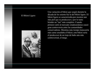 El Bikini Ligero
Una variación al bikini que surgió durante la
década de los setenta fue la del bikini ligero. El
bikini ligero se caracterizaba por mostrar aun
más piel que su predecesor y por lo tanto
brindar un "tan" más completo. Cuando
primero salió al mercado estadounidense causó
gran controversia entre las comunidades
conservadoras. Mientras más tiempo transcurría
más carne enseñaba el bikini; este bikini sería
el predecesor de un traje de baño aún más
controversial, el tanga.
 