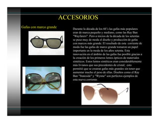 ACCESORIOS
Gafas con marco grande Durante la década de los 60´s las gafas más populares
eran de marca pequeño y mediano, como las Ray Ban
"Wayfarers". Pero a inicios de la década de los setentas
se puso muy de moda el diseño y producción de gafas
con marcos más grande. El resultado de esta corriente de
moda fue las gafas de marco grande tomaron un papel
importante en la moda de los años setenta. Esta
innovación en el ámbito de las gafas fue posible gracias a
la creación de los primeros lentes ópticos de materiales
sintéticos. Estos lentos sintéticos eran considerablemente
más livianos que sus precedentes de cristal; esto
permitió que se crearan gafas más grandes sin tener que
aumentar mucho el peso de ellas. Diseños como el Ray
Ban "Stateside" y "Wynne" son perfectos ejemplos de
esta nueva corriente.
 