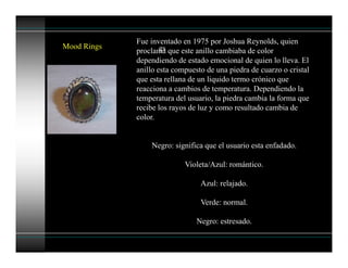 Mood Rings
Fue inventado en 1975 por Joshua Reynolds, quien
proclama que este anillo cambiaba de color
dependiendo de estado emocional de quien lo lleva. El
anillo esta compuesto de una piedra de cuarzo o cristal
que esta rellana de un liquido termo crónico que
reacciona a cambios de temperatura. Dependiendo la
temperatura del usuario, la piedra cambia la forma que
recibe los rayos de luz y como resultado cambia de
color.
Negro: significa que el usuario esta enfadado.
Violeta/Azul: romántico.
Azul: relajado.
Verde: normal.
Negro: estresado.
gs
 