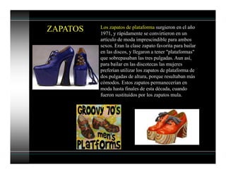 ZAPATOS Los zapatos de plataforma surgieron en el año
1971, y rápidamente se convirtieron en un
artículo de moda imprescindible para ambos
sexos. Eran la clase zapato favorita para bailar
en las discos, y llegaron a tener "plataformas"
que sobrepasaban las tres pulgadas. Aun así,
para bailar en las discotecas las mujeres
preferían utilizar los zapatos de plataforma de
dos pulgadas de altura, porque resultaban más
cómodos. Estos zapatos permanecerían en
moda hasta finales de esta década, cuando
fueron sustituidos por los zapatos mula.
 