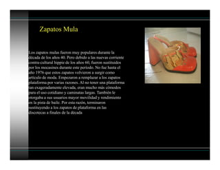 Los zapatos mulas fueron muy populares durante la
década de los años 40. Pero debido a las nuevas corriente
contra-cultural hippie de los años 60, fueron sustituidos
por los mocasines durante este período. No fue hasta el
año 1976 que estos zapatos volvieron a surgir como
artículo de moda. Empezaron a remplazar a los zapatos
plataforma por varias razones. Al no tener una plataforma
tan exageradamente elevada, eran mucho más cómodos
para el uso cotidiano y caminatas largas. También le
otorgaba a sus usuarios mayor movilidad y rendimiento
en la pista de baile. Por esta razón, terminaron
sustituyendo a los zapatos de plataforma en las
discotecas a finales de la década
Zapatos Mula
 