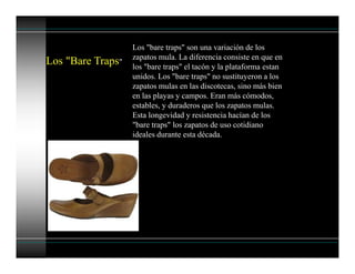 Los "Bare Traps"
Los "bare traps" son una variación de los
zapatos mula. La diferencia consiste en que en
los "bare traps" el tacón y la plataforma estan
unidos. Los "bare traps" no sustituyeron a los
zapatos mulas en las discotecas, sino más bien
en las playas y campos. Eran más cómodos,
estables, y duraderos que los zapatos mulas.
Esta longevidad y resistencia hacían de los
"bare traps" los zapatos de uso cotidiano
ideales durante esta década.
 