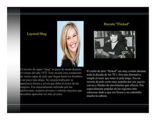 Layered Shag
El recorte de capas "shag" se puso de moda durante
el verano del año 1972. Este recorte esta compuesto
de varias capas de pelo que llegan hasta los hombros
o un poco más abajo. Se caracterizaba por su
apariencia fresca y joven que daba al rostro de las
mujeres. Era especialmente utilizado por las
adolescente, mujeres jóvenes o señoras mayores que
deseaban aparentar ser más jóvenes.
Recorte "Flicked"
El estilo de pelo "flicked" era muy común durante
toda la década de los 70´s. Era una alternativa
simple al tener que tener el pelo largo. Era un
recorte de pelo corto muy popular por sus suaves
curvas y fluidez de movimiento que ofrecía. Era
especialmente popular en las regiones más
calurosas dado a que era fresco y no calentaba
mucho la cabeza.
 