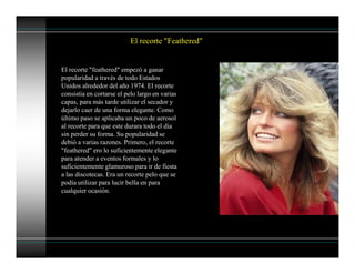 El recorte "Feathered"
El recorte "feathered" empezó a ganar
popularidad a través de todo Estados
Unidos alrededor del año 1974. El recorte
consistía en cortarse el pelo largo en varias
capas, para más tarde utilizar el secador y
dejarlo caer de una forma elegante. Como
último paso se aplicaba un poco de aerosol
al recorte para que este durara todo el día
sin perder su forma. Su popularidad se
debió a varias razones. Primero, el recorte
"feathered" ero lo suficientemente elegante
para atender a eventos formales y lo
suficientemente glamuroso para ir de fiesta
a las discotecas. Era un recorte pelo que se
podía utilizar para lucir bella en para
cualquier ocasión.
 