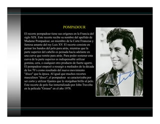 El recorte pompadour tiene sus orígenes en la Francia del
siglo XIX. Este recorte recibe su nombre del apellido de
Madame Pompadour, un miembro de la Corte Francesa y
famosa amante del rey Luis XV. El recorte consiste en
peinar los bandos del pelo para atrás, mientras que la
parte superior del cabello es peinada hacía adelante en
una curva que remite para atrás. Para poder sostener esta
curva de la parte superior es indispensable utilizar
gomina, cera, o cualquier otro producto de fuerte agarre.
El pompadour empezó a resurgir a mediados de la década
de los 70´s como resultado del nuevo movimiento
"disco" que la época. Al igual que muchos recortes
masculinos "disco", el pompadour se caracterizaba por
ser corto y utilizar fijantes que le otorgaban brillo al pelo.
Este recorte de pelo fue inmortalizado por John Travolta
en la película "Grease" en el año 1978.
POMPADOUR
 