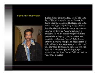 Bigote y Patillas Pobladas
En los inicios de la década de los 70´s la barba
larga "hippie" empezó a caer en desuso. La
barba larga fue siendo sustituida por una barba
más corta, bigotes y patillas pobladas. Con la
llegada del movimiento discoteca, los hombres
optaban por tener un "look" más limpio y
moderno. Ya no era atractivo dejarse la barba
demasiado de larga, ya que este recorte era
asociado con la moda "hippie" de la década
anterior. El bigote y las patillas largas daban le
daba al hombre ese toque masculino, sin tener
que aparentar descuidado o sucio. De especial
relevancia fueron las patillas largas, que
pasaron a ser un icono "sexual" del movimiento
"disco" de la década
 