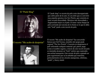 El "Punk Shag"
El "punk shag" es recorte de pelo corto desorganizado
que cubre parte de la cara. Es un estilo que se convirtió
muy popular gracias a los Sex Pistols, que consistía en
tener un pelo descuidado. Mientras más descuidado y
fragmentado mejor es el pelo. El tener varias franjas de
pelo corriendo por encima de la frente es lo que le daba
este "look" punk a este recorte de pelo.
El recorte "Me acabo de despertar"
El recorte "Me acabo de despertar" fue convertido
famoso por Sid Vicious, miembro del grupo punk
original "The Sex Pistols". Consistía en despeinarse el
pelo utilizando cualquier material: gel, petrol, pega.
Como el nombre sugiere, a través de este recorte de pelo
se intentaba alcanzar un "look" caótico que expresaba
una actitud anarquista. Este recorte de pelo a ganado un
gran seguimiento por su la rebeldía que transmite,
particularmente en los círculos anarquistas, nihilistas,
"punk", y heavy metal.
 