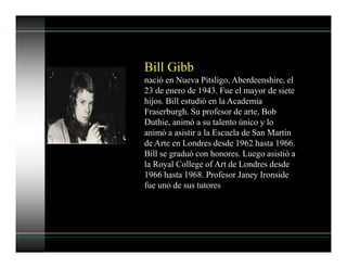 Bill Gibb
nació en Nueva Pitsligo, Aberdeenshire, el
23 de enero de 1943. Fue el mayor de siete
hijos. Bill estudió en la Academia
Fraserburgh. Su profesor de arte, Bob
Duthie, animó a su talento único y lo
animó a asistir a la Escuela de San Martín
de Arte en Londres desde 1962 hasta 1966.
Bill se graduó con honores. Luego asistió a
la Royal College of Art de Londres desde
1966 hasta 1968. Profesor Janey Ironside
fue uno de sus tutores
 