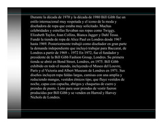 Durante la década de 1970 y la década de 1980 Bill Gibb fue un
estilo internacional muy respetada y el icono de la moda y
diseñadora de ropa que estaba muy solicitado. Muchas
celebridades y estrellas llevaban sus ropas como Twiggy,
Elizabeth Taylor, Joan Collins, Bianca Jagger y Dahl Tessa.
Fundó la tienda de ropa de Alice Paul en Londres desde 1967
hasta 1969. Posteriormente trabajó como diseñador en gran parte
la demanda independiente que incluyó trabajar para Baccarat, de
Londres a partir de 1969 -. 1972 En 1972, fue el fundador y
presidente de la Bill Gibb Fashion Group, Londres. Su primera
tienda se abrió en Bond Street, Londres, en 1975. Bill Gibb
exhibido en todo el mundo, incluyendo el Museo del Louvre,
París y el Victoria and Albert Museum de Londres en 1971. Sus
diseños incluyen ropa faldas largas, camisas con una amplia y
reduciendo mangas, vestidos étnicos tipo, que fluye vestidos de
noche, capas con capucha, abrigos y chaquetas de cuero y
prendas de punto. Listo para usar prendas de vestir fueron
producidas por Bill Gibb y se venden en Harrod y Harvey
Nichols de Londres.
 