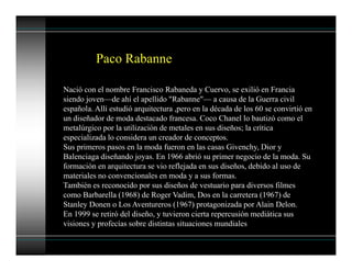 Paco Rabanne
Nació con el nombre Francisco Rabaneda y Cuervo, se exilió en Francia
siendo joven—de ahí el apellido "Rabanne"— a causa de la Guerra civil
española. Allí estudió arquitectura ,pero en la década de los 60 se convirtió en
un diseñador de moda destacado francesa. Coco Chanel lo bautizó como el
metalúrgico por la utilización de metales en sus diseños; la crítica
especializada lo considera un creador de conceptos.
Sus primeros pasos en la moda fueron en las casas Givenchy, Dior y
Balenciaga diseñando joyas. En 1966 abrió su primer negocio de la moda. Su
formación en arquitectura se vio reflejada en sus diseños, debido al uso de
materiales no convencionales en moda y a sus formas.
También es reconocido por sus diseños de vestuario para diversos filmes
como Barbarella (1968) de Roger Vadim, Dos en la carretera (1967) de
Stanley Donen o Los Aventureros (1967) protagonizada por Alain Delon.
En 1999 se retiró del diseño, y tuvieron cierta repercusión mediática sus
visiones y profecías sobre distintas situaciones mundiales
 