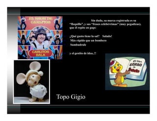 • Sin duda, su marca registrada es su
“flequillo”, y sus “frases celebérrimas” (muy pegadizas),
que él repite en gags:
• ¿Qué gusto tiene la sal? Salado!
• Más rápido que un bombero
• Sumbudrule
• y el gestito de idea..!!
Topo Gigio
 