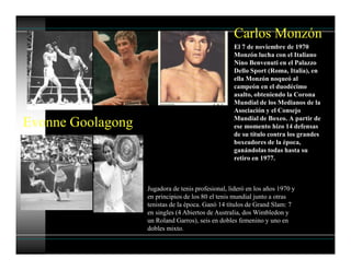 Carlos Monzón
El 7 de noviembre de 1970
Monzón lucha con el Italiano
Nino Benvenuti en el Palazzo
Dello Sport (Roma, Italia), en
ella Monzón noqueó al
campeón en el duodécimo
asalto, obteniendo la Corona
Mundial de los Medianos de la
Asociación y el Consejo
Mundial de Boxeo. A partir de
ese momento hizo 14 defensas
de su título contra los grandes
boxeadores de la época,
ganándolas todas hasta su
retiro en 1977.
Evonne Goolagong
Jugadora de tenis profesional, lideró en los años 1970 y
en principios de los 80 el tenis mundial junto a otras
tenistas de la época. Ganó 14 títulos de Grand Slam: 7
en singles (4 Abiertos de Australia, dos Wimbledon y
un Roland Garros), seis en dobles femenino y uno en
dobles mixto.
 
