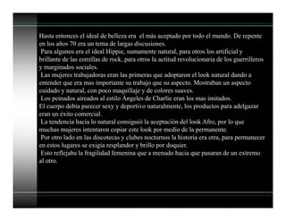 Hasta entonces el ideal de belleza era el más aceptado por todo el mundo. De repente
en los años 70 era un tema de largas discusiones.
Para algunos era el ideal Hippie, sumamente natural, para otros los artificial y
brillante de las estrellas de rock, para otros la actitud revolucionaria de los guerrilleros
y marginados sociales.
Las mujeres trabajadoras eran las primeras que adoptaron el look natural dando a
entender que era mas importante su trabajo que su aspecto. Mostraban un aspecto
cuidado y natural, con poco maquillaje y de colores suaves.
Los peinados aireados al estilo Ángeles de Charlie eran los mas imitados.
El cuerpo debía parecer sexy y deportivo naturalmente, los productos para adelgazar
eran un éxito comercial.
La tendencia hacia lo natural consiguió la aceptación del look Afro, por lo que
muchas mujeres intentaron copiar este look por medio de la permanente.
Por otro lado en las discotecas y clubes nocturnos la historia era otra, para permanecer
en estos lugares se exigía resplandor y brillo por doquier.
Esto reflejaba la fragilidad femenina que a menudo hacia que pasaran de un extremo
al otro.
 