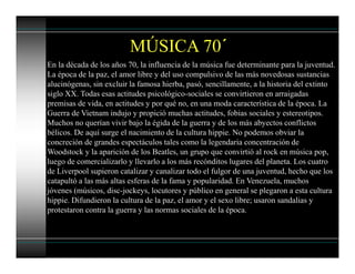 En la década de los años 70, la influencia de la música fue determinante para la juventud.
La época de la paz, el amor libre y del uso compulsivo de las más novedosas sustancias
alucinógenas, sin excluir la famosa hierba, pasó, sencillamente, a la historia del extinto
siglo XX. Todas esas actitudes psicológico-sociales se convirtieron en arraigadas
premisas de vida, en actitudes y por qué no, en una moda característica de la época. La
Guerra de Vietnam indujo y propició muchas actitudes, fobias sociales y estereotipos.
Muchos no querían vivir bajo la égida de la guerra y de los más abyectos conflictos
bélicos. De aquí surge el nacimiento de la cultura hippie. No podemos obviar la
concreción de grandes espectáculos tales como la legendaria concentración de
Woodstock y la aparición de los Beatles, un grupo que convirtió al rock en música pop,
luego de comercializarlo y llevarlo a los más recónditos lugares del planeta. Los cuatro
de Liverpool supieron catalizar y canalizar todo el fulgor de una juventud, hecho que los
catapultó a las más altas esferas de la fama y popularidad. En Venezuela, muchos
jóvenes (músicos, disc-jockeys, locutores y público en general se plegaron a esta cultura
hippie. Difundieron la cultura de la paz, el amor y el sexo libre; usaron sandalias y
protestaron contra la guerra y las normas sociales de la época.
MÚSICA 70´
 
