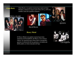Glam Rock Glam Rock es un género musical que nació en Gran
Bretaña y alcanzó su mayor éxito entre 1971 y 1974. Su
nombre viene de la palabra Glamour.
David Bowie
QUEEN
ESTETICA- GLAM
Heavy Metal
El Heavy Metal es un género musical que toma
elementos del Rock&Roll, del Blues y de la música
clásica. Se caracteriza por ritmos duros conseguidos
gracias a la distorsión de las guitarras, a la batería de
doble pedal y al ritmo marcado del bajo.
Led Zeppelin
 