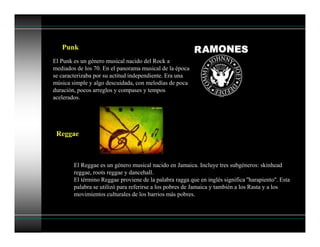 Punk
El Punk es un género musical nacido del Rock a
mediados de los 70. En el panorama musical de la época
se caracterizaba por su actitud independiente. Era una
música simple y algo descuidada, con melodías de poca
duración, pocos arreglos y compases y tempos
acelerados.
Reggae
El Reggae es un género musical nacido en Jamaica. Incluye tres subgéneros: skinhead
reggae, roots reggae y dancehall.
El término Reggae proviene de la palabra ragga que en inglés significa ''harapiento''. Esta
palabra se utilizó para referirse a los pobres de Jamaica y también a los Rasta y a los
movimientos culturales de los barrios más pobres.
 