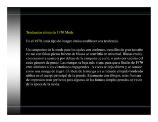 Tendencias étnica de 1970 Moda
En el 1970, cada tipo de imagen étnica establecer una tendencia.
Un campesino de la moda para los ojales con cordones, trencillas de gran tamaño
ric rac con falsas piezas babero de blusas se convirtió en universal. Blusas reales
comenzaron a aparecer por debajo de la campana de corto, o justo por encima del
codo géneros de punto. Las mangas se baja más plena, para que a finales de 1970
eran similares a los victorianos engageantes . A veces se deja abierta y se conoce
como una manga de ángel. El ribete de la manga era a menudo el tejido bordeado
utiliza en el cuerpo principal de la prenda. Ricamente con dibujos, telas frontera
de impresión eran perfectos para algunas de las formas simples prendas de vestir
de la época de la moda.
 
