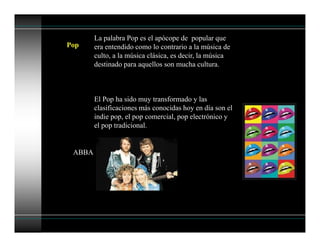 Pop
La palabra Pop es el apócope de popular que
era entendido como lo contrario a la música de
culto, a la música clásica, es decir, la música
destinado para aquellos son mucha cultura.
El Pop ha sido muy transformado y las
clasificaciones más conocidas hoy en día son el
indie pop, el pop comercial, pop electrónico y
el pop tradicional.
ABBA
 