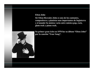 Elton John
Sir Elton Hercules John es uno de los cantantes,
compositores y pianistas mas importantes de Inglaterra
y el mundo Su música varia entre música pop, rock,
glam rock y piano rock.
Su primer gran éxito en 1970 fue su álbum “Elton John”
por la canción “Your Song”.
 