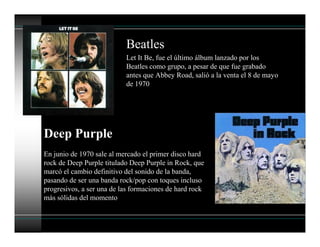 Beatles
Let It Be, fue el último álbum lanzado por los
Beatles como grupo, a pesar de que fue grabado
antes que Abbey Road, salió a la venta el 8 de mayo
de 1970
Deep Purple
En junio de 1970 sale al mercado el primer disco hard
rock de Deep Purple titulado Deep Purple in Rock, que
marcó el cambio definitivo del sonido de la banda,
pasando de ser una banda rock/pop con toques incluso
progresivos, a ser una de las formaciones de hard rock
más sólidas del momento
 