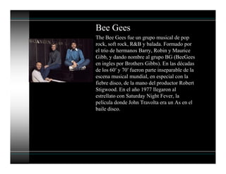 Bee Gees
The Bee Gees fue un grupo musical de pop
rock, soft rock, R&B y balada. Formado por
el trío de hermanos Barry, Robin y Maurice
Gibb, y dando nombre al grupo BG (BeeGees
en ingles por Brothers Gibbs). En las décadas
de los 60′ y 70′ fueron parte inseparable de la
escena musical mundial, en especial con la
fiebre disco, de la mano del productor Robert
Stigwood. En el año 1977 llegaron al
estrellato con Saturday Night Fever, la
película donde John Travolta era un As en el
baile disco.
 