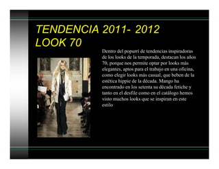 TENDENCIA 2011- 2012
LOOK 70
Dentro del popurrí de tendencias inspiradoras
de los looks de la temporada, destacan los años
70, porque nos permite optar por looks más
elegantes, aptos para el trabajo en una oficina,
como elegir looks más casual, que beben de la
estética hippie de la década. Mango ha
encontrado en los setenta su década fetiche y
tanto en el desfile como en el catálogo hemos
visto muchos looks que se inspiran en este
estilo
 