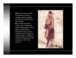 ■Blusas de seda o satén
con lazada al cuello, y
mangas un poco anchas,
que den una sensación de
movimiento.
■Los jerséis de cuello
vuelto, que se meten por
dentro del pantalón o de la
falda a media pierna,
marcando cintura con un
cinturón ancho. Añade un
collar grande, un chaleco y
tendrás el look perfecto de
una manera de lo más
sencilla
 