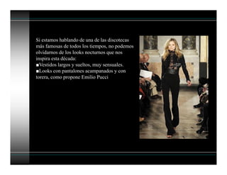 Si estamos hablando de una de las discotecas
más famosas de todos los tiempos, no podemos
olvidarnos de los looks nocturnos que nos
inspira esta década:
■Vestidos largos y sueltos, muy sensuales.
■Looks con pantalones acampanados y con
torera, como propone Emilio Pucci
 