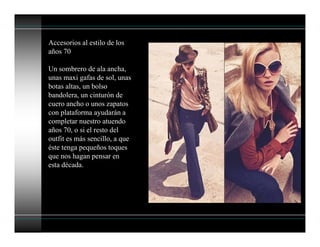 Accesorios al estilo de los
años 70
Un sombrero de ala ancha,
unas maxi gafas de sol, unas
botas altas, un bolso
bandolera, un cinturón de
cuero ancho o unos zapatos
con plataforma ayudarán a
completar nuestro atuendo
años 70, o si el resto del
outfit es más sencillo, a que
éste tenga pequeños toques
que nos hagan pensar en
esta década.
 
