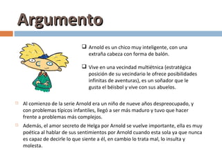 Argumento
                              Arnold es un chico muy inteligente, con una
                               extraña cabeza con forma de balón.

                              Vive en una vecindad multiétnica (estratégica
                               posición de su vecindario le ofrece posibilidades
                               infinitas de aventuras), es un soñador que le
                               gusta el béisbol y vive con sus abuelos.

   Al comienzo de la serie Arnold era un niño de nueve años despreocupado, y
    con problemas típicos infantiles, llegó a ser más maduro y tuvo que hacer
    frente a problemas más complejos.
   Además, el amor secreto de Helga por Arnold se vuelve importante, ella es muy
    poética al hablar de sus sentimientos por Arnold cuando esta sola ya que nunca
    es capaz de decirle lo que siente a él, en cambio lo trata mal, lo insulta y
    molesta.
 
