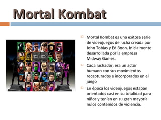 Mortal Kombat
            Mortal Kombat es una exitosa serie
             de videojuegos de lucha creada por
             John Tobias y Ed Boon. Inicialmente
             desarrollada por la empresa
             Midway Games.
            Cada luchador, era un actor
             humano con sus movimientos
             recapturados e incorporados en el
             juego
            En época los videojuegos estaban
             orientados casi en su totalidad para
             niños y tenían en su gran mayoría
             nulos contenidos de violencia.
 