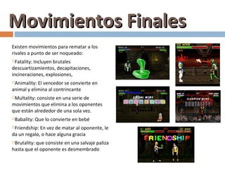 Movimientos Finales
Existen movimientos para rematar a los
rivales a punto de ser noqueado:
 Fatality: Incluyen brutales
descuartizamientos, decapitaciones,
incineraciones, explosiones,
Animality: El vencedor se convierte en
animal y elimina al contrincante
Multality: consiste en una serie de
movimientos que elimina a los oponentes
que están alrededor de una sola vez.
   Babality: Que lo convierte en bebé
Friendship: En vez de matar al oponente, le
da un regalo, o hace alguna gracia
Brutality: que consiste en una salvaje paliza
hasta que el oponente es desmembrado
 